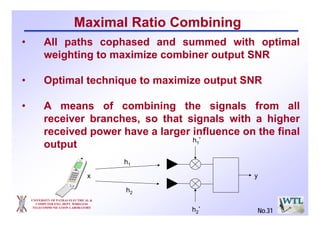 UNIVERSITY OF PATRAS ELECTRICAL &
COMPUTER ENG. DEPT. WIRELESS
TELECOMMUNICATION LABORATORY
Maximal Ratio Combining
h1
h2
h1
*
h2
*
yx
• All paths cophased and summed with optimal
weighting to maximize combiner output SNR
• Optimal technique to maximize output SNR
• A means of combining the signals from all
receiver branches, so that signals with a higher
received power have a larger influence on the final
output
No.31
 