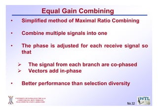 UNIVERSITY OF PATRAS ELECTRICAL &
COMPUTER ENG. DEPT. WIRELESS
TELECOMMUNICATION LABORATORY
Equal Gain Combining
• Simplified method of Maximal Ratio Combining
• Combine multiple signals into one
• The phase is adjusted for each receive signal so
that
The signal from each branch are co-phased
Vectors add in-phase
• Better performance than selection diversity
No.32
 