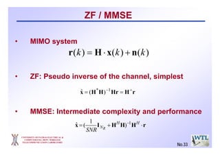 UNIVERSITY OF PATRAS ELECTRICAL &
COMPUTER ENG. DEPT. WIRELESS
TELECOMMUNICATION LABORATORY
ZF / MMSE
• MIMO system
• ZF: Pseudo inverse of the channel, simplest
• MMSE: Intermediate complexity and performance
)()()( kkk nxHr +⋅=
rHHrHHx * +−
== 1
)(ˆ
rHHHIx ⋅+= − HH
NR
SNR
1
)
1
(ˆ
No.33
 