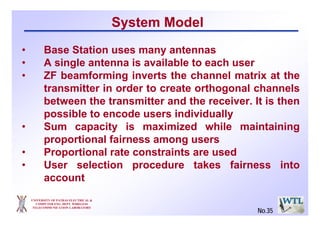 UNIVERSITY OF PATRAS ELECTRICAL &
COMPUTER ENG. DEPT. WIRELESS
TELECOMMUNICATION LABORATORY
No.35
System Model
• Base Station uses many antennas
• A single antenna is available to each user
• ZF beamforming inverts the channel matrix at the
transmitter in order to create orthogonal channels
between the transmitter and the receiver. It is then
possible to encode users individually
• Sum capacity is maximized while maintaining
proportional fairness among users
• Proportional rate constraints are used
• User selection procedure takes fairness into
account
 