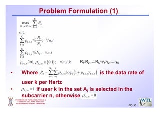 UNIVERSITY OF PATRAS ELECTRICAL &
COMPUTER ENG. DEPT. WIRELESS
TELECOMMUNICATION LABORATORY
No.36
Problem Formulation (1)
• Where is the data rate of
user k per Hertz
• if user k in the set Ai is selected in the
subcarrier n, otherwise
R1:R2:…:RK=γ1:γ2:…:γΚ
 