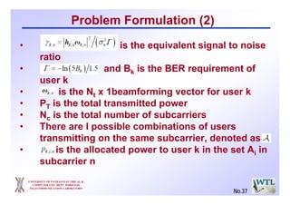 UNIVERSITY OF PATRAS ELECTRICAL &
COMPUTER ENG. DEPT. WIRELESS
TELECOMMUNICATION LABORATORY
No.37
Problem Formulation (2)
• is the equivalent signal to noise
ratio
• and Bk is the BER requirement of
user k
• is the Nt x 1beamforming vector for user k
• PT is the total transmitted power
• Nc is the total number of subcarriers
• There are I possible combinations of users
transmitting on the same subcarrier, denoted as
• is the allocated power to user k in the set Ai in
subcarrier n
 