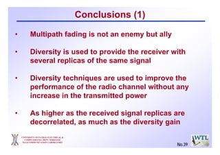 Conclusions (1)
UNIVERSITY OF PATRAS ELECTRICAL &
COMPUTER ENG. DEPT. WIRELESS
TELECOMMUNICATION LABORATORY
• Multipath fading is not an enemy but ally
• Diversity is used to provide the receiver with
several replicas of the same signal
• Diversity techniques are used to improve the
performance of the radio channel without any
increase in the transmitted power
• As higher as the received signal replicas are
decorrelated, as much as the diversity gain
No.39
 