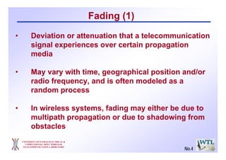 UNIVERSITY OF PATRAS ELECTRICAL &
COMPUTER ENG. DEPT. WIRELESS
TELECOMMUNICATION LABORATORY
Fading (1)
• Deviation or attenuation that a telecommunication
signal experiences over certain propagation
media
• May vary with time, geographical position and/or
radio frequency, and is often modeled as a
random process
• In wireless systems, fading may either be due to
multipath propagation or due to shadowing from
obstacles
No.4
 