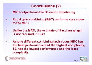 UNIVERSITY OF PATRAS ELECTRICAL &
COMPUTER ENG. DEPT. WIRELESS
TELECOMMUNICATION LABORATORY
Conclusions (2)
• MRC outperforms the Selection Combining
• Equal gain combining (EGC) performs very close
to the MRC
• Unlike the MRC, the estimate of the channel gain
is not required in EGC
• Among different combining techniques MRC has
the best performance and the highest complexity,
SC has the lowest performance and the least
complexity
No.40
 