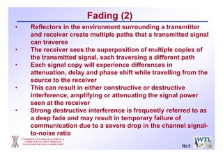 UNIVERSITY OF PATRAS ELECTRICAL &
COMPUTER ENG. DEPT. WIRELESS
TELECOMMUNICATION LABORATORY
• Reflectors in the environment surrounding a transmitter
and receiver create multiple paths that a transmitted signal
can traverse
• The receiver sees the superposition of multiple copies of
the transmitted signal, each traversing a different path
• Each signal copy will experience differences in
attenuation, delay and phase shift while travelling from the
source to the receiver
• This can result in either constructive or destructive
interference, amplifying or attenuating the signal power
seen at the receiver
• Strong destructive interference is frequently referred to as
a deep fade and may result in temporary failure of
communication due to a severe drop in the channel signal-
to-noise ratio
Fading (2)
No.5
 