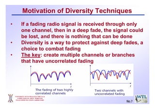 Motivation of Diversity Techniques
• If a fading radio signal is received through only
one channel, then in a deep fade, the signal could
be lost, and there is nothing that can be done
• Diversity is a way to protect against deep fades, a
choice to combat fading
• The key: create multiple channels or branches
that have uncorrelated fading
UNIVERSITY OF PATRAS ELECTRICAL &
COMPUTER ENG. DEPT. WIRELESS
TELECOMMUNICATION LABORATORY
No.7
 