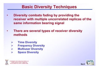 Basic Diversity Techniques
• Diversity combats fading by providing the
receiver with multiple uncorrelated replicas of the
same information bearing signal
• There are several types of receiver diversity
methods
Time Diversity
Frequency Diversity
Multiuser Diversity
Space Diversity
UNIVERSITY OF PATRAS ELECTRICAL &
COMPUTER ENG. DEPT. WIRELESS
TELECOMMUNICATION LABORATORY
No.8
 