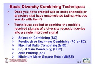 Basic Diversity Combining Techniques
• Once you have created two or more channels or
branches that have uncorrelated fading, what do
you do with them?
• Techniques applied to combine the multiple
received signals of a diversity reception device
into a single improved signal
Selection Combining (SC)
Feedback or Scanning Combining (FC or SC)
Maximal Ratio Combining (MRC)
Equal Gain Combining (EGC)
Zero Forcing (ZF)
Minimum Mean Square Error (MMSE)
UNIVERSITY OF PATRAS ELECTRICAL &
COMPUTER ENG. DEPT. WIRELESS
TELECOMMUNICATION LABORATORY
No.9
 