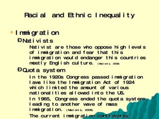 Racial and Ethnic Inequality Immigration Nativists Nativist are those who oppose high levels of immigration and fear that this immigration would endanger this countries mostly English culture.  (Macionis, 2008) Quota system In the 1920s Congress passed immigration laws like the Immigration Act of 1924 which limited the amount of various nationalities allowed into the US. In 1965, Congress ended the quota system, leading to another wave of mass immigration.  (Macionis, 2008) The current immigration controversy  