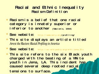 Racial and Ethnic Inequality Racism Definition Racism is a belief that one racial category is innately superior or inferior to another   (Macionis, 2004) See website:   http:// www.aclu.org /profiling/   This site displays an article titled  Arrest the Racism: Racial Profiling in America See website:   http:// en.wikipedia.org/wiki/Jena_Six This site refers to the six Black youth charged with the beating of a White youth in Jena, LA. This incident has caused several deep rooted racial tensions to surface.   