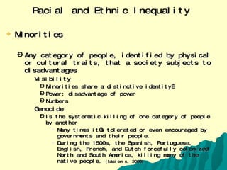 Racial and Ethnic Inequality   Minorities Any category of people, identified by physical or cultural traits, that a society subjects to disadvantages Visibility Minorities share a distinctive identity… Power: disadvantage of power Numbers Genocide Is the systematic killing of one category of people by another Many times it’s tolerated or even encouraged by governments and their people. During the 1500s, the Spanish, Portuguese, English, French, and Dutch forcefully colonized North and South America, killing many of the native people.  (Macionis, 2008) 