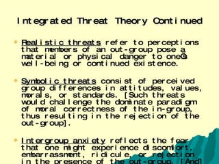Integrated Threat Theory Continued Realistic threats   refer to perceptions that members of an out-group pose a material or physical danger to one’s well-being or continued existence.  Symbolic threats   consist of perceived group differences in attitudes, values, morals, or standards. [Such threats would challenge the dominate paradigm of moral correctness of the in-group, thus resulting in the rejection of the out-group].   Intergroup anxiety   reflects the fear that one might experience discomfort, embarrassment, ridicule, or rejection in the presence of the out-group. [And] negative stereotypes refer to the overgeneralized, negative characteristics used to describe out-group members.   