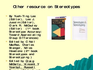 Other resource on Stereotypes By Yueh-Ting Lee (Editor), Lee J. Jussim (Editor), Clark R. McCauley (Editor)  (1 st  book Stereotype Accuracy: Toward Appreciating Group Differences) Edited by C Neil MacRae, Charles Stangor, Miles Hewstone (2 nd  book  Stereotypes and Stereotyping ) Edited by  Craig McGarty, Vincent Y Yzerbyt, Russell Spears  (3 rd  book not present in a picture Stereotypes As Explanations: The Formation of Meaningful Beliefs about Social Groups ) 
