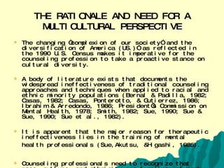 THE RATIONALE AND NEED FOR A MULTICULTURAL PERSPECTIVE The changing “complexion of our society” and the diversification of America (US.)” as reflected in the 1990 U.S. Census makes it imperative for the counseling profession to take a proactive stance on cultural diversity.   A body of literature exists that documents the widespread ineffectiveness of traditional counseling approaches and techniques when applied to racial and ethnic minority populations (Bernal & Padilla, 1982; Casas, 1982; Casas, Ponterotto, & Gutierrez, 1986; Ibrahim & Arredondo, 1986; President’s Commission on Mental Health, 1978; Smith, 1982; Sue, 1990; Sue & Sue, 1990; Sue et al., 1982). It is apparent that the major reason for therapeutic ineffectiveness lies in the training of mental health professionals (Sue,Akutsu, &Higashi, 1985).   Counseling professionals need to recognize that race, culture, and ethnicity are functions of each and everyone of us and not limited to “just minorities” (Sue & Sue, 1990).   