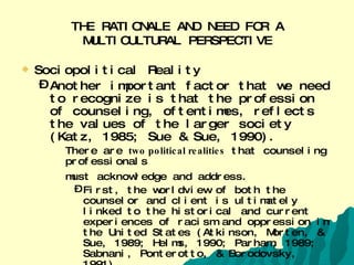 THE RATIONALE AND NEED FOR A MULTICULTURAL PERSPECTIVE Sociopolitical Reality  Another important factor that we need to recognize is that the profession of counseling, oftentimes, reflects the values of the larger society (Katz, 1985; Sue & Sue, 1990).  There are  two political realities  that counseling professionals must acknowledge and address.   First, the worldview of both the counselor and client is ultimately linked to the historical and current experiences of racism and oppression in the United States (Atkinson, Morten, & Sue, 1989; Helms, 1990; Parham, 1989; Sabnani, Ponterotto, & Borodovsky, 1991).   Second, counseling professionals need to recognize that counseling does not occur in isolation from larger events in our society.   