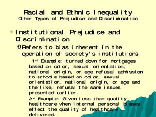 Racial and Ethnic Inequality Other Types of Prejudice and Discrimination Institutional Prejudice and Discrimination Refers to bias inherent in the operation of society's institutions 1 st  Example: turned down for mortgages based on color, sexual orientation, national origin, or age refusal admission to schools based on color, sexual orientation, national origin, or age and the like; refusal the same issues presented earlier. 2 nd  Example: Given less than quality healthcare when internal personal biases effect the quality of healthcare delivered.  Racial Profiling is when police or others in power consider race or ethnicity to be, by itself, a sign of probable guilt.  