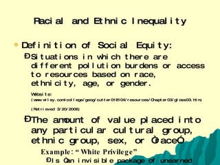 Racial and Ethnic Inequality Definition of Social Equity: Situations in which there are different pollution burdens or access to resources based on race, ethnicity, age, or gender. Website:   (www.wiley.com/college/geog/cutter018104/resources/Chapter03/gloss03.htm; (Retrieved 3/20/2006)   The amount of value placed into any particular cultural group, ethnic group, sex, or “race” Example: “White Privilege” Is “an invisible package of unearned assets that I can count on cashing in each day, but about which I was “meant” to remain oblivious”  (McIntosh, 1998) 