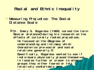 Racial and Ethnic Inequality Measuring Prejudice: The Social Distance Scale Dr. Emory S. Bogardus (1968) coined the term “social distance” during his research on the effects of culturally rooted prejudices. He focused on the “degrees of understanding and intimacy which characterize pre-social and social relations generally.” Specifically, Bogardus wanted to see if individuals physically placed themselves in locales further or closer to ethnic groups they either feared or felt relatively comfortable with  He developed a scale in which several ethnic groups were placed on and individuals rated their feelings or perceptions on what he called, “social contact quality”  