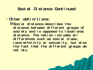 Social Distance Continued Other definitions: Social distance-describes the distance between different groups of society and is opposed to locational distance. The notion includes all differences such as social class, race/ethnicity or sexuality, but also the fact that the different groups do not mix. 