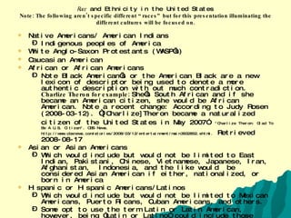 Race  and Ethnicity in the United States Note: The following aren’t specific different “races” but for this presentation illuminating the different cultures will be focused on. Native Americans/ American Indians Indigenous peoples of America White Anglo-Saxon Protestants (WASP’s) Caucasian American   African or African Americans Note Black American’s or the American Black are a new lexicon of descriptor being used to denote a more authentic description with out much contradiction.  Charlize Theron for example:  She’s South African and if she became an American citizen, she would be African American. Note a recent change: According to Judy Rosen (2008-03-12).  “ [Charlize]Theron became a naturalized citizen of the United States in May 2007”   "Charlize Theron: Glad To Be A U.S. Citizen". CBS News. http://www.cbsnews.com/stories/2008/03/12/entertainment/main3932852.shtml.  Retrieved 2008-08-17   Asian or Asian Americans Which would include but would not be limited to East Indian, Pakistani, Chinese, Vietnamese, Japanese, Iran, Afghanistan,  Indonesia, and the like would  be considered Asian American if either, nationalized, or born in America Hispanic or Hispanic Americans/Latinos Which would include but would not be limited to Mexican Americans, Puerto Ricans, Cuban Americans, and others. Some opt to use the term Latin or Latin American, however, being “Latin or Latino” could include those from Portugal, Spain, France, Italy, or Romania  (each members of what is called the Romance/Latin language cultures). Arab Americans See website  (Retrieved 1/25/2010  http://www.gordon.army.mil/eoo/arab.htm0 
