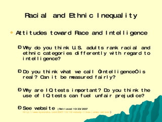 Racial and Ethnic Inequality Attitudes toward Race and Intelligence Why do you think U.S. adults rank racial and ethnic categories differently with regard to intelligence? Do you think what we call “intelligence” is real? Can it be measured fairly? Why are IQ tests important? Do you think the use of IQ tests can fuel unfair prejudice? See website  (Retrieved 10/23/2007  http://www.eyeondna.com/2007/10/19/nobody-likes-james-watson/ ) 