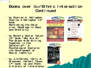 Books over  Race /Ethnic Interaction Continued by Charles A. Gallagher, Charles A Gallagher (5 th  book Rethinking the Color Line: Readings In Race and Ethnicity) by Beverly Daniel Tatum (6 th  book "Why Are All The Black Kids Sitting Together in the Cafeteria?": A Psychologist Explains the Development of Racial Identity) by Jim Carnes, Harry A. Blackmun, Herbert Tauss (7 th  book  Us and Them: A History of Intolerance in America 