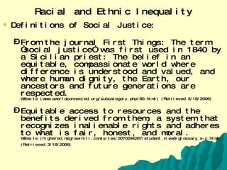 Racial and Ethnic Inequality Definitions of Social Justice: From the journal First Things: The term “social justice” was first used in 1840 by a Sicilian priest: The belief in an equitable, compassionate world where difference is understood and valued, and where human dignity, the Earth, our ancestors and future generations are respected. Website (www.aworldconnected.org/subcategory.php/80.html) (Retrieved 3/18/2006) Equitable access to resources and the benefits derived from them; a system that recognizes inalienable rights and adheres to what is fair, honest, and moral. Website (highered.mcgraw-hill.com/sites/0070294267/student_view0/glossary_s-z.html) (Retrieved 3/18/2006)   