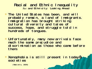 Racial and Ethnic Inequality Race  and Ethnicity: Looking Ahead The United States has been, and will probably remain, a land of immigrants. Immigration has brought striking cultural diversity and tales of success, hope, and struggle told in hundreds of tongues.  Unfortunately, many new arrivals face much the same prejudice and discrimination as those who came before them. Xenophobia is still present in today’s societies (Macionis, 2004) Xenophobia is the “fear or dislike of strangers or the unknown, often used to describe nationalistic political beliefs and movements”  Website: (www.blifaloo.com/info/phobias.php) (Retrieved 3/20/2006)   