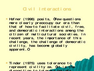 Civil Interactions Hefner (1998) posits, “Few questions more clearly preoccupy our era than that of how to facilitate civil, free, and democratic interactions among the citizen of multicultural societies. In recent years, the importance of this challenge, the challenge of democratic civility, has become globally apparent.”  Tinder (1975) uses tolerance to represent civility as, “it is the disposition to tolerate beliefs, practices, or habits differing from one’s own.”  