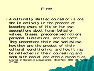 First A culturally skilled counselor is one who is actively in the process of becoming aware of his or her own assumptions about human behavior, values, biases, preconceived notions, personal limitations, and so forth. They understand their own worldviews, how they are the product of their cultural conditioning, and how it may be reflected in their counseling and work with racial and ethnic minorities.  (Journal of Counseling & Development. March/April 1992. VOL 70. pp. 477-486) 