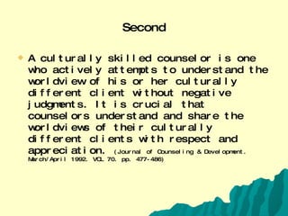 Second A culturally skilled counselor is one who actively attempts to understand the worldview of his or her culturally different client without negative judgments. It is crucial that counselors understand and share the worldviews of their culturally different clients with respect and appreciation.  (Journal of Counseling & Development. March/April 1992. VOL 70. pp. 477-486) 