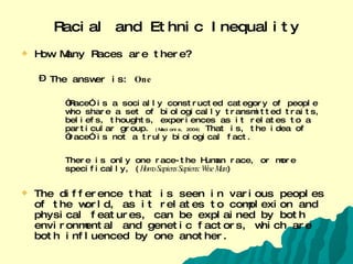 Racial and Ethnic Inequality How Many Races are there? The answer is:  One “ Race” is a socially constructed category of people who share a set of biologically transmitted traits, beliefs, thoughts, experiences as it relates to a particular group.  (Macionis, 2004)  That is, the idea of “race” is not a truly biological fact.  There is only one race-the Human race, or more specifically, ( Homo Sapiens Sapiens: Wise Man ) The difference that is seen in various peoples of the world, as it relates to complexion and physical features, can be explained by both environmental and genetic factors, which are both influenced by one another. 