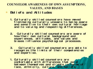 COUNSELOR AWARENESS OF OWN ASSUMPTIONS, VALUES, AND BIASES Beliefs and Attitudes  Culturally skilled counselors have moved from being culturally unaware to being aware and sensitive to their own cultural heritage and to valuing and respecting differences.  2.  Culturally skilled counselors are aware of how their own cultural background and experiences, attitudes, and values and biases influence psychological processes.  3.  Culturally skilled counselors are able to recognize the limits of their competencies and expertise.  Culturally skilled counselors are comfortable with differences that exist between themselves and clients in terms of race, ethnicity, culture, and beliefs.  (Journal of Counseling & Development. March/April 1992. VOL 70. pp. 477-486) 