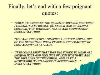 Finally, let’s end with a few poignant quotes: “ When we embrace the riches of diverse cultures [thoughts and ideas], we enrich and develop a community of harmony, peace and compassion” M.Sullivan-Tibbs “ You are the people shaping a better world, one of the secrets of inner peace is the practice of compassion” Dalai Lama “ It is compassion that has the POWER to mend all inequalities and feelings of less worth-WE are the wielders of this power, and have a responsibility to direct it accordingly...” M.Sullivan-Tibbs 