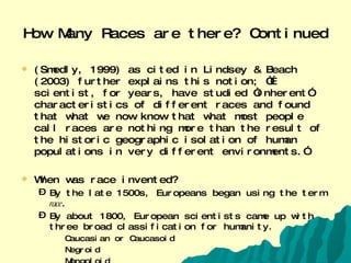 How Many Races are there? Continued (Smedly, 1999) as cited in Lindsey & Beach (2003) further explains this notion; “…scientist, for years, have studied “inherent” characteristics of different races and found that what we now know that what most people call races are nothing more than the result of the historic geographic isolation of human populations in very different environments.”  When was race invented? By the late 1500s, Europeans began using the term  race . By about 1800, European scientists came up with three broad classification for humanity.  Caucasian or Caucasoid  Negroid Mongoloid  