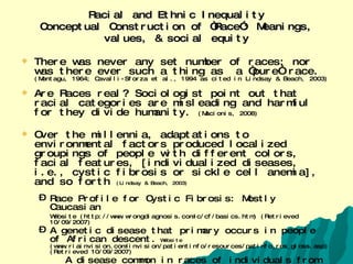 Racial and Ethnic Inequality Conceptual Construction of “Race”: Meanings, values, & social equity There was never any set number of races; nor was there ever such a thing as  a “pure” race.  (Montagu, 1964; Cavalli-Sforza et al., 1994 as cited in Lindsay & Beach, 2003) Are Races real? Sociologist point out that racial categories are misleading and harmful for they divide humanity.  (Macionis, 2008) Over the millennia, adaptations to environmental factors produced localized groupings of people with different colors, facial features, [individualized diseases, i.e., cystic fibrosis or sickle cell anemia], and so forth  (Lindsay & Beach, 2003) Race Profile for Cystic Fibrosis: Mostly Caucasian   Website (http://www.wrongdiagnosis.com/c/cf/basics.htm) (Retrieved 10/09/2007) A genetic disease that primary occurs in people of African descent.   Website  (www.riainvision.com/invision/patientinfo/resources/patinfo_res_gloss.asp) (Retrieved 10/09/2007) A disease common in races of individuals from areas in which malaria is endemic.   Website(1stpropeciaprescription.com/Order/Order_Form/Medical_Definitions/medical_definitions.html) (Retrieved 10/09/2007) See books on race on following slide   