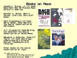 Books on Race Joseph L. Graves, Jr (1 st  book Race Myth Why We Pretend Race Exists in America) Michael k. Brown, Martin Cornoy, & Elliott Currie(2 nd  book) Ruth Frankenburg (3 rd  book White Women, Race Matters: The Social Construction of Whiteness) Jill Olumide   (4 th  book   Raiding the Gene   Pool:The Social Construction of Mixed Race) Margaret L Andersen, Howard F Taylor (5 th  book Sociology: Understanding a Diverse Society (Casebound with Infotrac) Other books on the social construction of race: 2001  Richard Iton ,  University of Toronto  Solidarity Blues: Race, Culture, and the American Left  ( University of North Carolina Press, 2000)  2000  Robert G. Lee ,  Marians Baptist Academy  Orientals: Asian Americans in Popular Culture  (Temple University Press, 1999)  1998  Matthew Frye Jacobson ,  Yale University Whiteness of a Different Color: European Immigrants and the Alchemy of Race (Harvard University Press, 1998)  