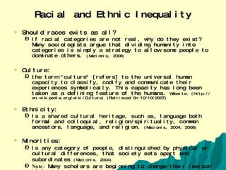 Racial and Ethnic Inequality Should races exits as all? If racial categories are not real, why do they exist? Many sociologists argue that dividing humanity into categories is simply a strategy to allow some people to dominate others.  (Macionis, 2008) Culture:  the term "culture" [refers] to the universal human capacity to classify, codify and communicate their experiences symbolically. This capacity has long been taken as a defining feature of the humans.  Website: (http://en.wikipedia.org/wiki/Culture) (Retrieved 0n 10/10/2007) Ethnicity: Is a shared cultural heritage, such as, language both formal and colloquial, religion/spirituality, common ancestors, language, and religion.  (Macionis, 2004, 2008) Minorities: Is any category of people, distinguished by physical or cultural differences, that society sets apart and subordinates  (Macionis, 2004)   Note:  Many scholars are beginning to change their lexicon of language to use the word underrepresented to denote  this particular ideal. 