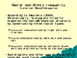 Racial and Ethnic Inequality Historical “Race” Categories According to Macionis (2004), “Historically, biologists tried to organize the world’s physical diversity by constructing three racial types: Caucasoid - characterized by light skin and fine hair Negroid -characterized by dark skin and coarse hair Mongoloid - characterized by yellow or brown skin and distinctive folds on the eyelids Sociologists and other social theorists consider such terms, as seen above, misleading at best and harmful at worst. 