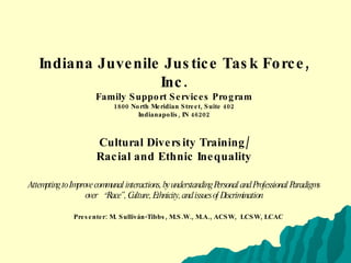 Indiana Juvenile Justice Task Force, Inc. Family Support Services Program 1800 North Meridian Street, Suite 402 Indianapolis, IN 46202 Cultural Diversity Training/ Racial and Ethnic Inequality Attempting to Improve communal interactions, by understanding Personal and Professional Paradigms over   “ Race”, Culture, Ethnicity, and issues of Discrimination Presenter: M. Sulliván-Tibbs, M.S.W., M.A., ACSW,  LCSW, LCAC 
