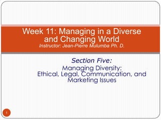Week 11: Managing in a Diverse
and Changing World
Instructor: Jean-Pierre Mulumba Ph. D.

Section Five:
Managing Diversity:
Ethical, Legal, Communication, and
Marketing Issues

1

 