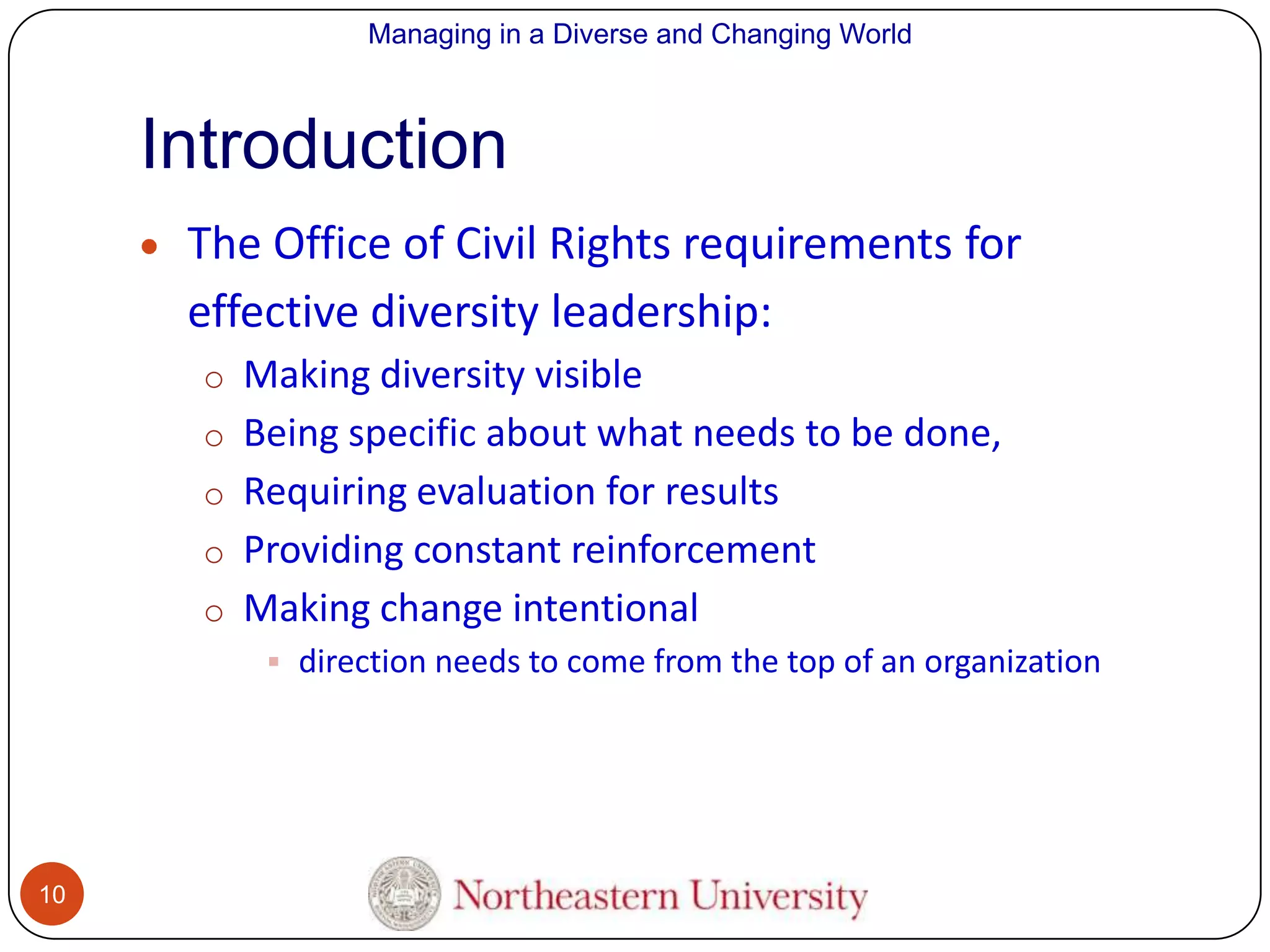 Managing in a Diverse and Changing World

Introduction
The Office of Civil Rights requirements for
effective diversity leadership:
o Making diversity visible
o Being specific about what needs to be done,
o Requiring evaluation for results

o Providing constant reinforcement
o Making change intentional
 direction needs to come from the top of an organization

10

 