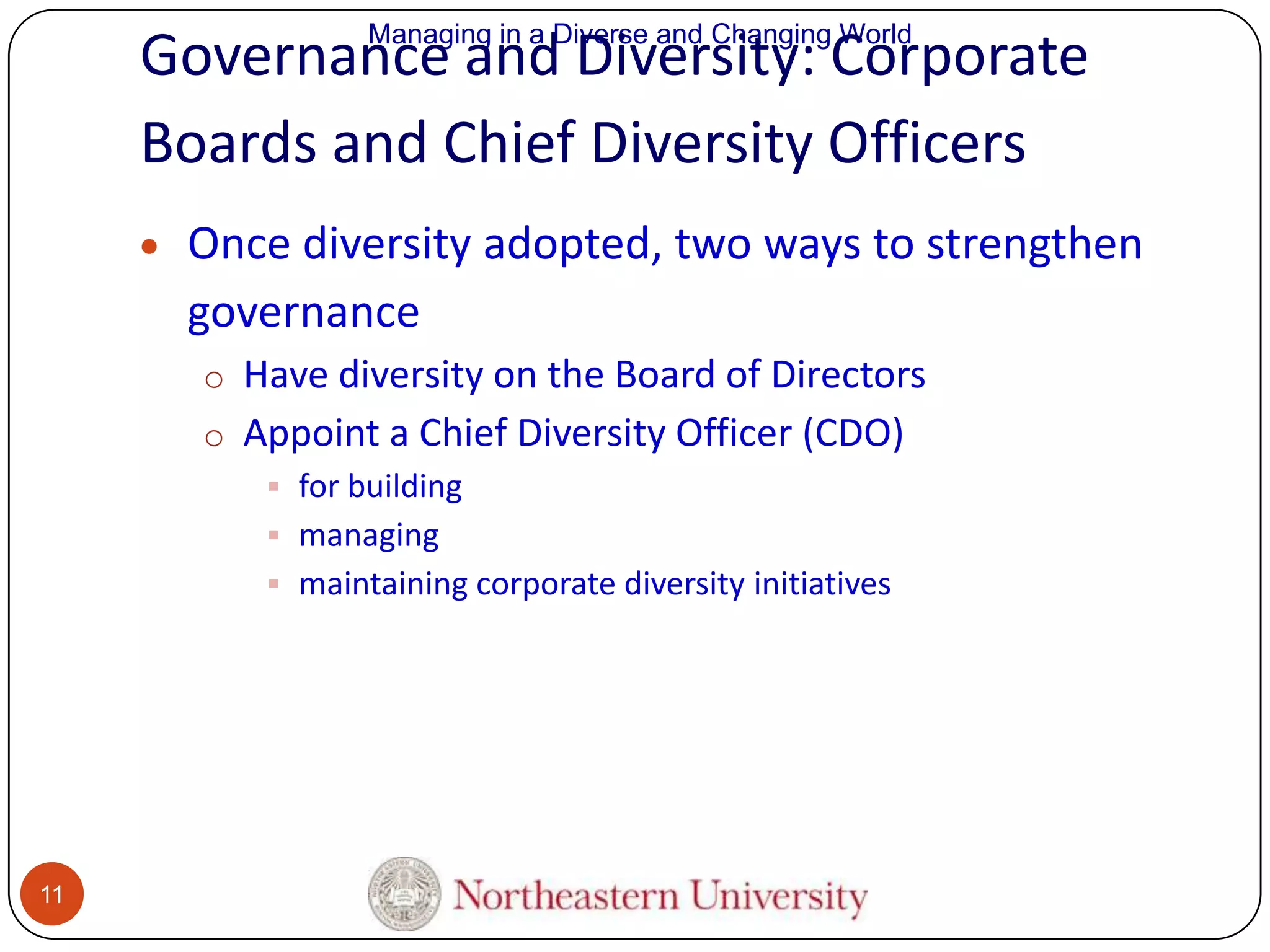 Managing in a Diverse and Changing World

Governance and Diversity: Corporate
Boards and Chief Diversity Officers
Once diversity adopted, two ways to strengthen
governance
o Have diversity on the Board of Directors
o Appoint a Chief Diversity Officer (CDO)
 for building
 managing
 maintaining corporate diversity initiatives

11

 