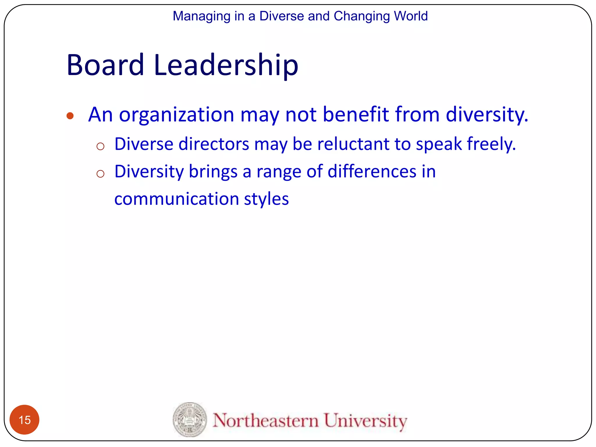 Managing in a Diverse and Changing World

Board Leadership
An organization may not benefit from diversity.
o Diverse directors may be reluctant to speak freely.
o Diversity brings a range of differences in

communication styles

15

 