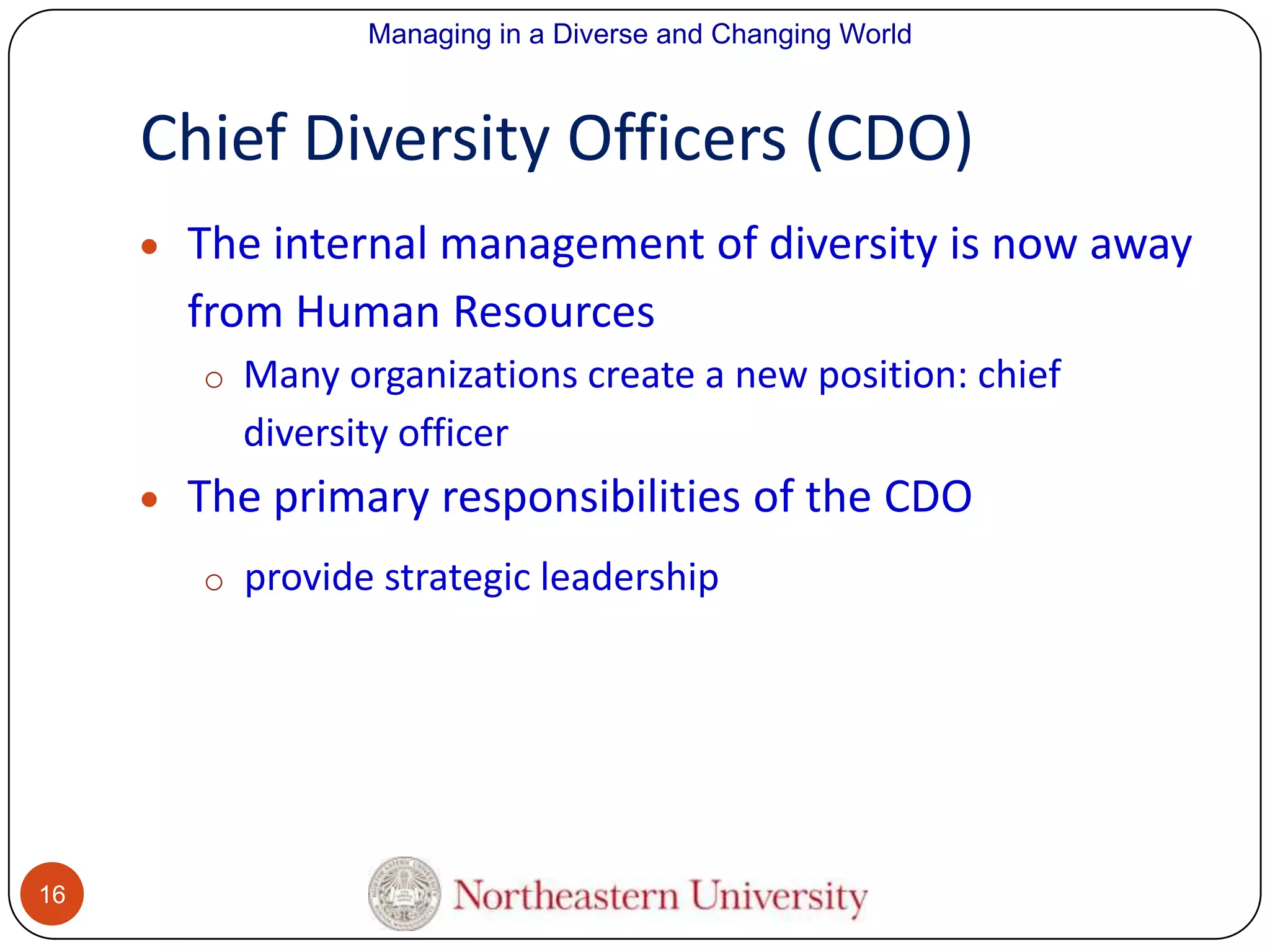 Managing in a Diverse and Changing World

Chief Diversity Officers (CDO)
The internal management of diversity is now away
from Human Resources
o Many organizations create a new position: chief

diversity officer

The primary responsibilities of the CDO
o provide strategic leadership

16

 