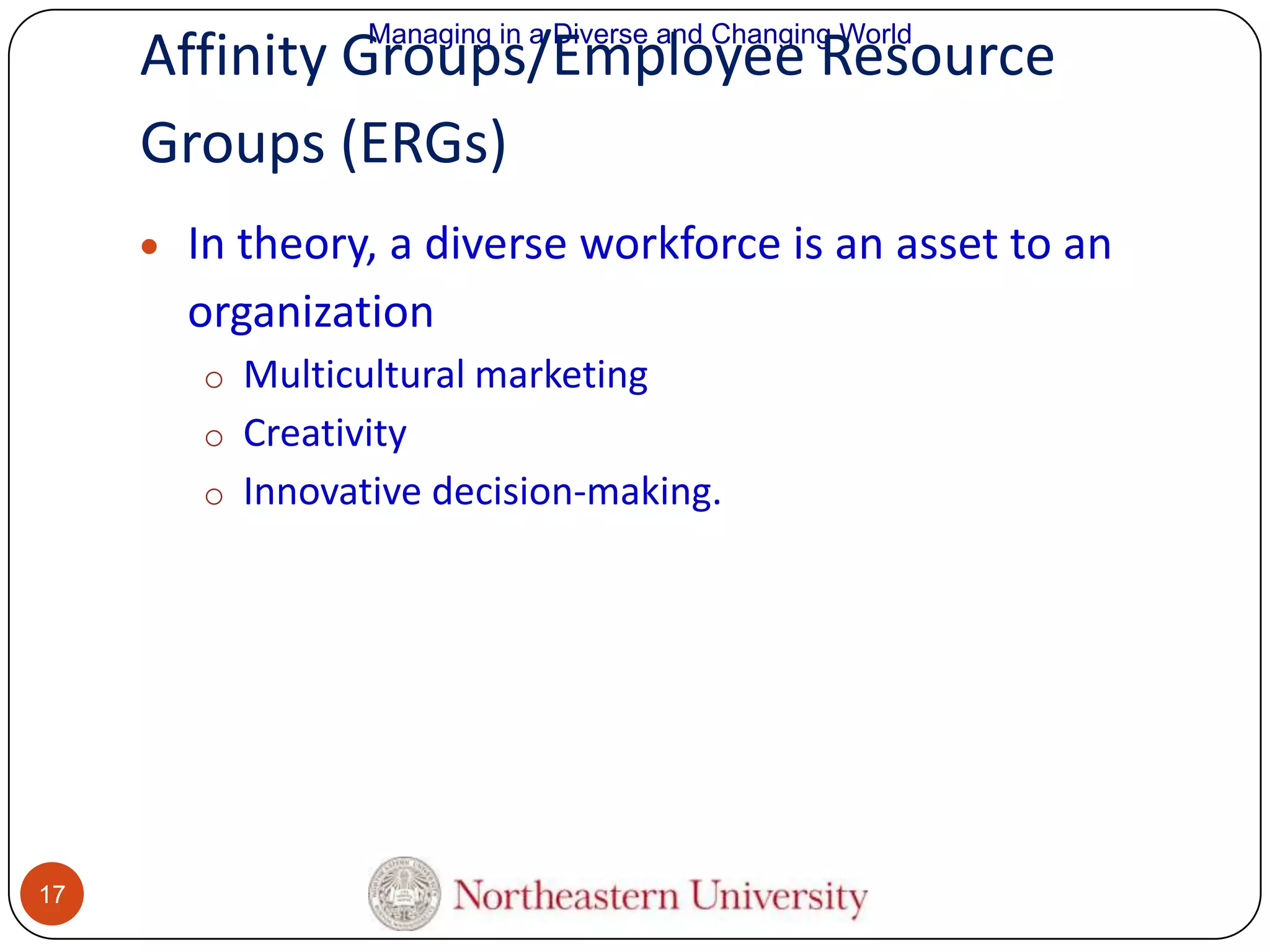 Managing in a Diverse and Changing World

Affinity Groups/Employee Resource
Groups (ERGs)
In theory, a diverse workforce is an asset to an
organization
o Multicultural marketing
o Creativity
o Innovative decision-making.

17

 
