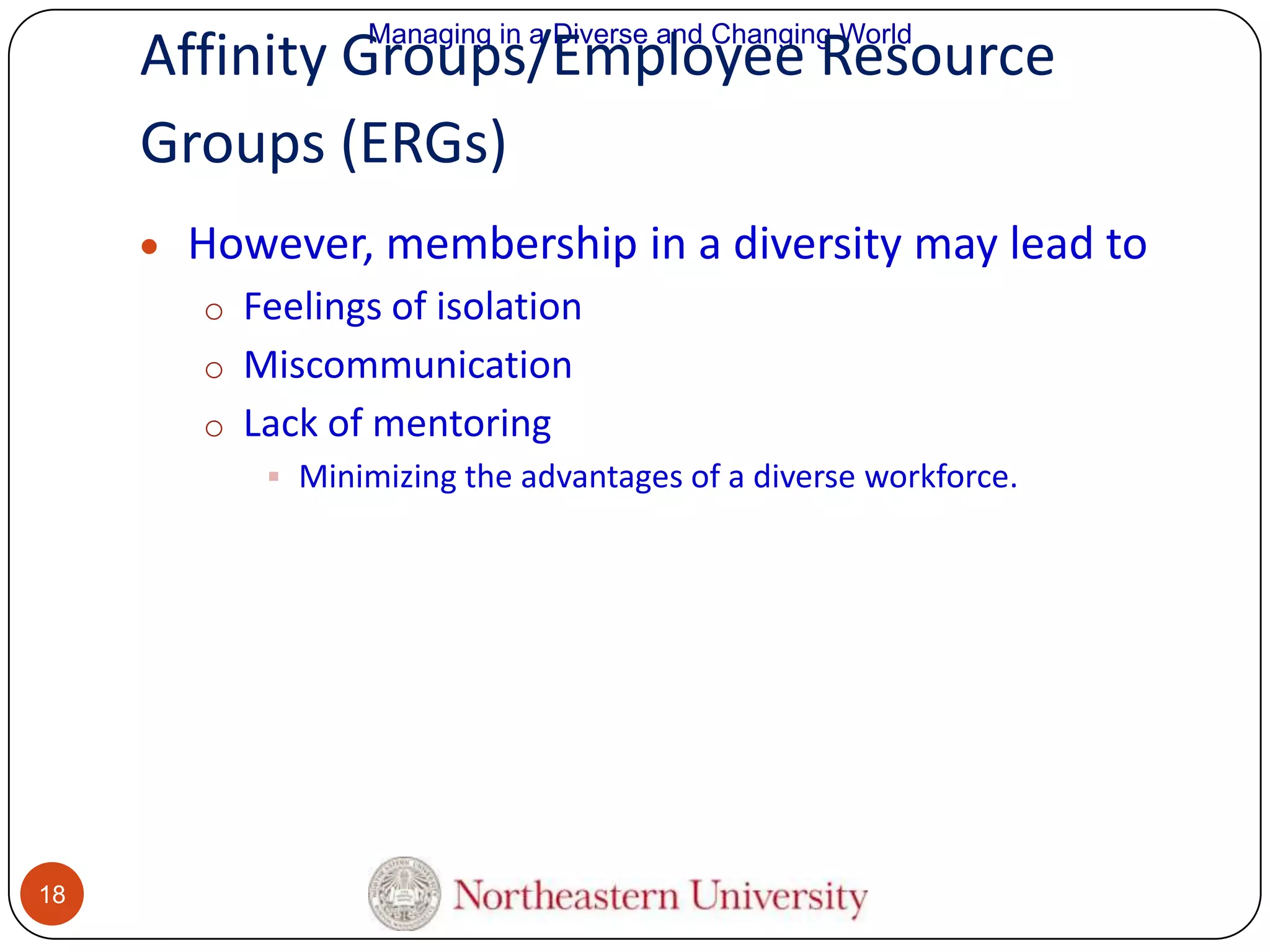 Managing in a Diverse and Changing World

Affinity Groups/Employee Resource
Groups (ERGs)
However, membership in a diversity may lead to
o Feelings of isolation
o Miscommunication
o Lack of mentoring
 Minimizing the advantages of a diverse workforce.

18

 