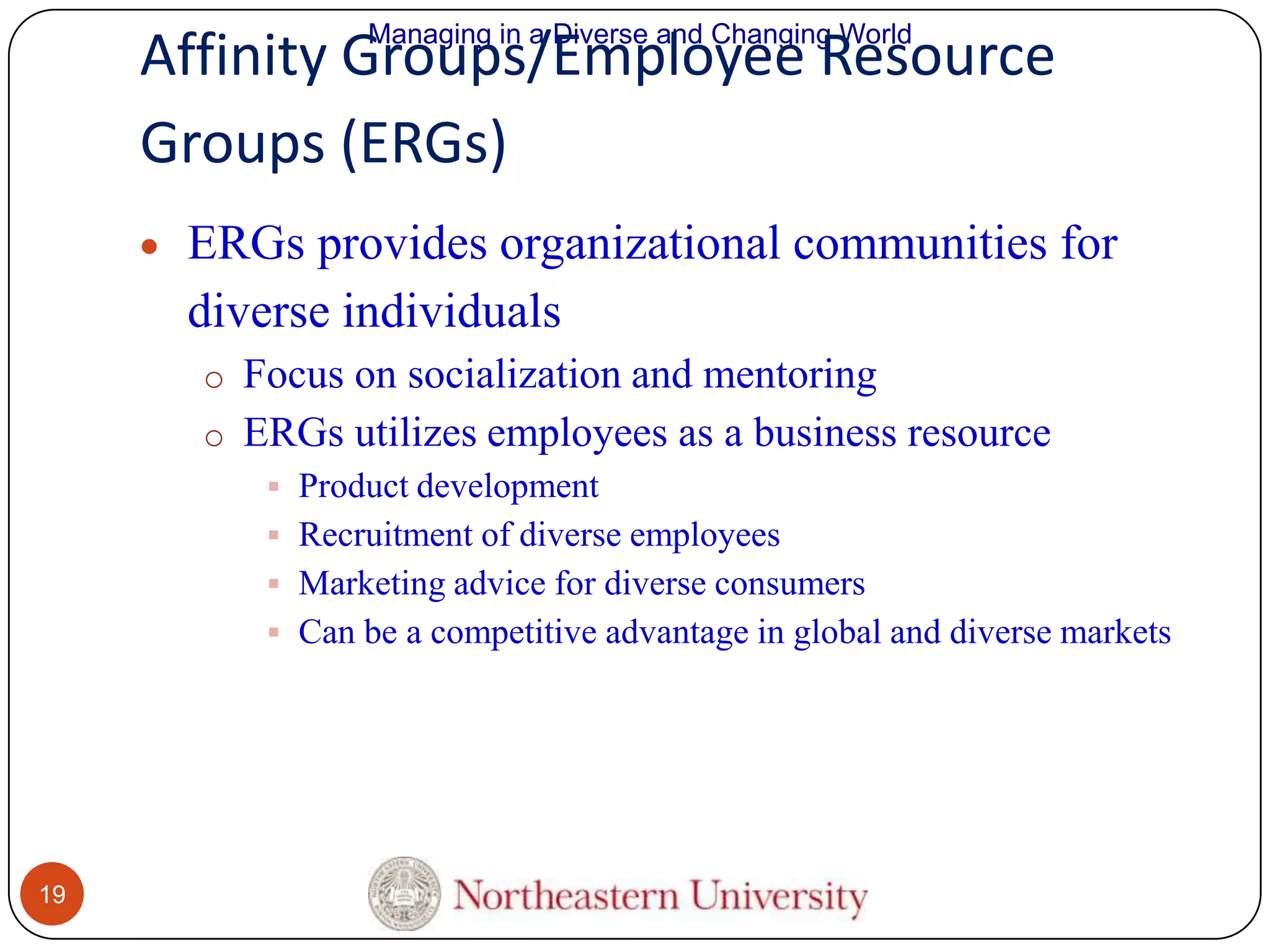 Managing in a Diverse and Changing World

Affinity Groups/Employee Resource
Groups (ERGs)
ERGs provides organizational communities for
diverse individuals
o Focus on socialization and mentoring
o ERGs utilizes employees as a business resource
 Product development
 Recruitment of diverse employees
 Marketing advice for diverse consumers
 Can be a competitive advantage in global and diverse markets

19

 