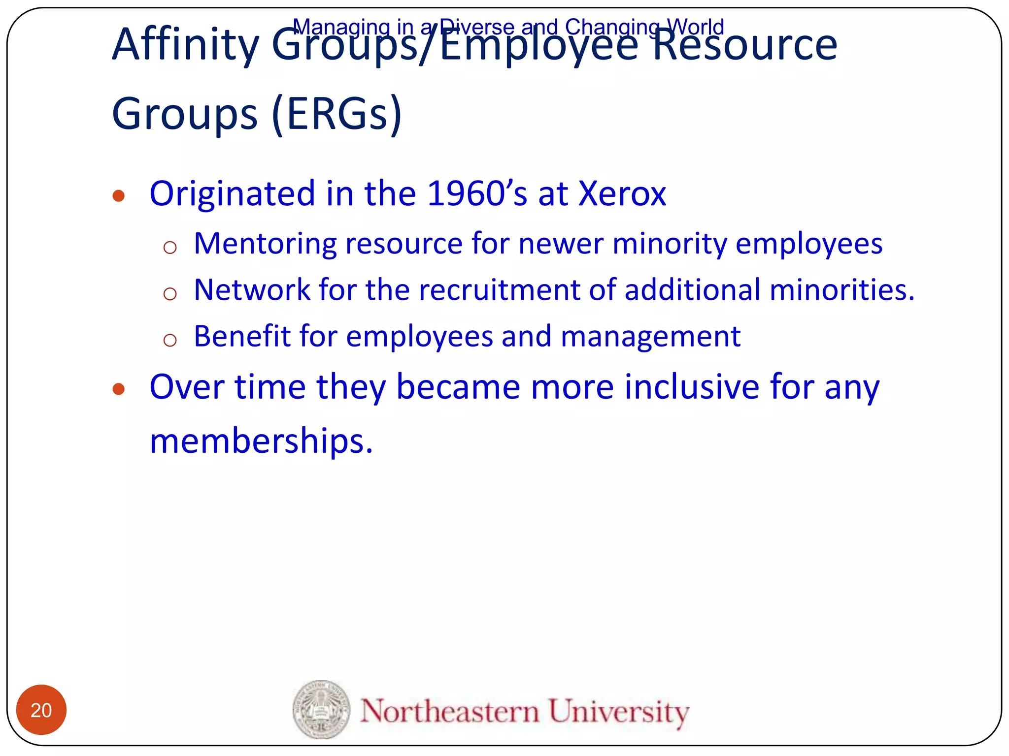 Managing in a Diverse and Changing World

Affinity Groups/Employee Resource
Groups (ERGs)
Originated in the 1960’s at Xerox
o Mentoring resource for newer minority employees
o Network for the recruitment of additional minorities.
o Benefit for employees and management

Over time they became more inclusive for any
memberships.

20

 